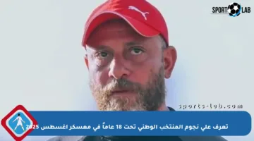 تعرف على نجوم المنتخب الوطني تحت 18 عاماً في معسكر أغسطس 2025